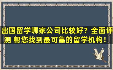 出国留学哪家公司比较好？全面评测 帮您找到最可靠的留学机构！